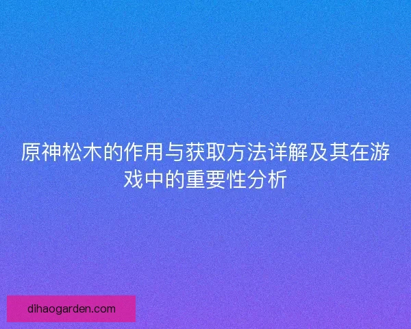 原神松木的作用与获取方法详解及其在游戏中的重要性分析 原神松木的作用与获取方法详解及其在游戏中的重要性分析