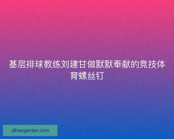 基层排球教练刘建甘做默默奉献的竞技体育螺丝钉
