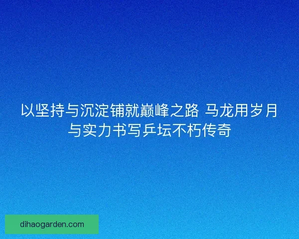 以坚持与沉淀铺就巅峰之路 马龙用岁月与实力书写乒坛不朽传奇 以坚持与沉淀铺就巅峰之路 马龙用岁月与实力书写乒坛不朽传奇