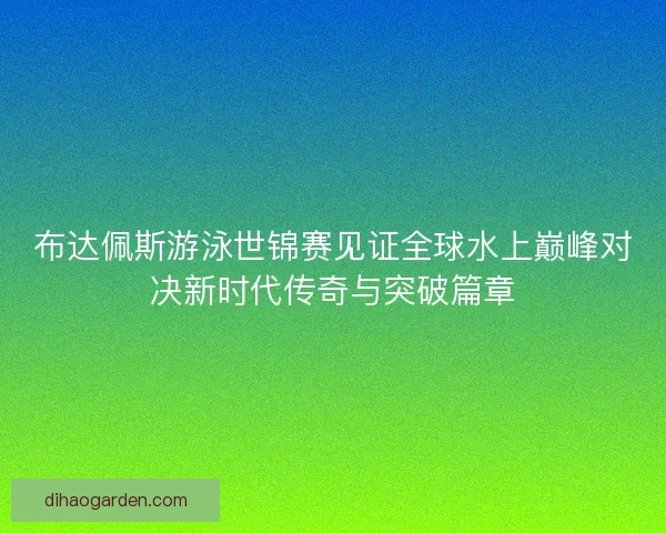 布达佩斯游泳世锦赛见证全球水上巅峰对决新时代传奇与突破篇章 布达佩斯游泳世锦赛见证全球水上巅峰对决新时代传奇与突破篇章