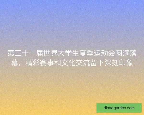 第三十一届世界大学生夏季运动会圆满落幕，精彩赛事和文化交流留下深刻印象
