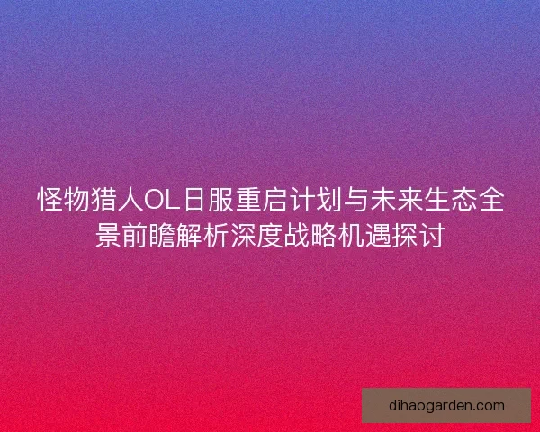 怪物猎人OL日服重启计划与未来生态全景前瞻解析深度战略机遇探讨