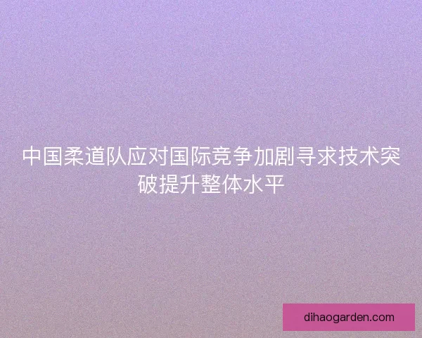 中国柔道队应对国际竞争加剧寻求技术突破提升整体水平