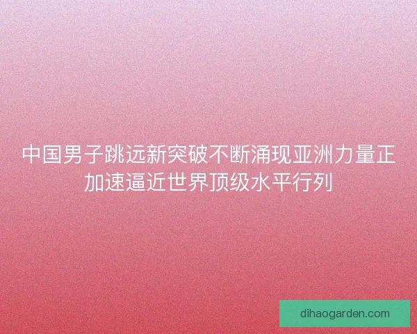 中国男子跳远新突破不断涌现亚洲力量正加速逼近世界顶级水平行列