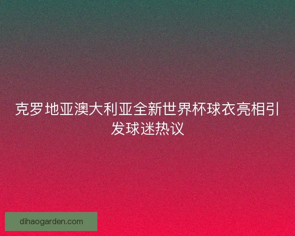 克罗地亚澳大利亚全新世界杯球衣亮相引发球迷热议 克罗地亚澳大利亚全新世界杯球衣亮相引发球迷热议